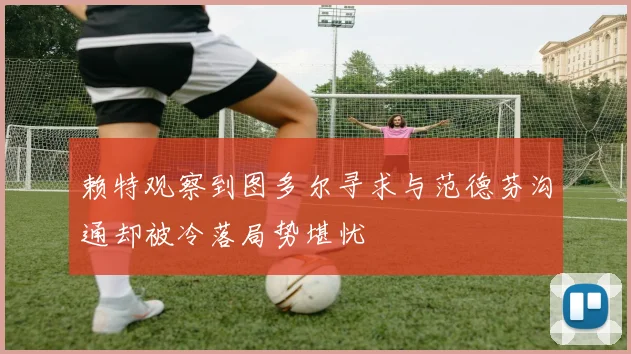 赖特观察到图多尔寻求与范德芬沟通却被冷落局势堪忧