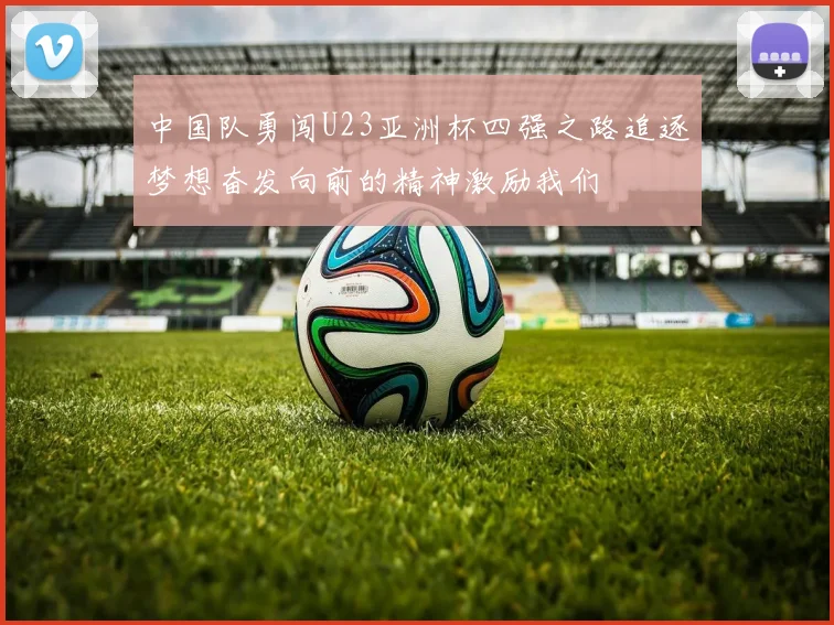 中国队勇闯U23亚洲杯四强之路追逐梦想奋发向前的精神激励我们