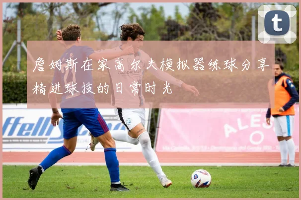 詹姆斯在家高尔夫模拟器练球分享精进球技的日常时光