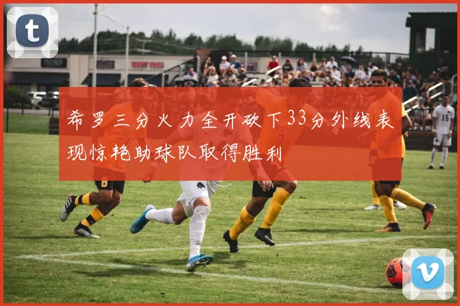 希罗三分火力全开砍下33分外线表现惊艳助球队取得胜利