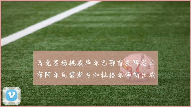 马竞客场挑战毕尔巴鄂首发阵容公布阿尔瓦雷斯与加拉格尔领衔出战