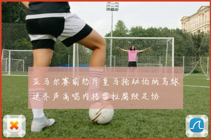 亚马尔赛前怒斥皇马抢劫伯纳乌球迷齐声高唱内格雷拉腐败足协