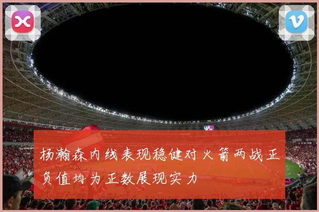 杨瀚森内线表现稳健对火箭两战正负值均为正数展现实力
