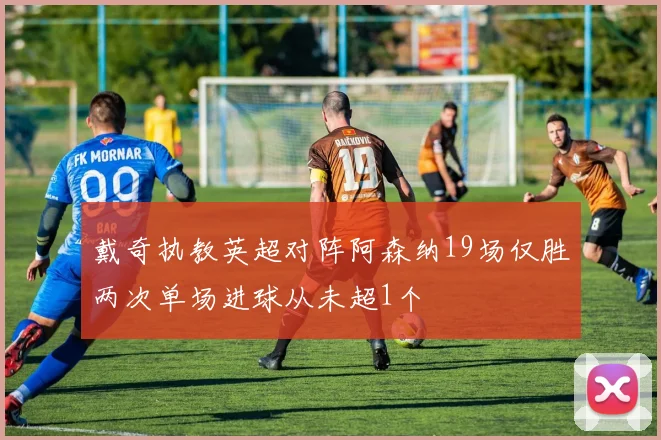 戴奇执教英超对阵阿森纳19场仅胜两次单场进球从未超1个