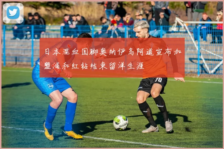 日本混血国脚奥纳伊乌阿道宣布加盟浦和红钻结束留洋生涯