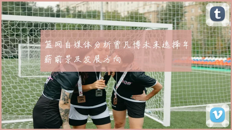 篮网自媒体分析曾凡博未来选择年薪前景及发展方向