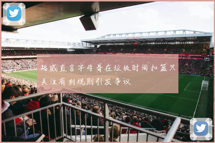 路威直言字母哥在垃圾时间扣篮只关注有利规则引发争议