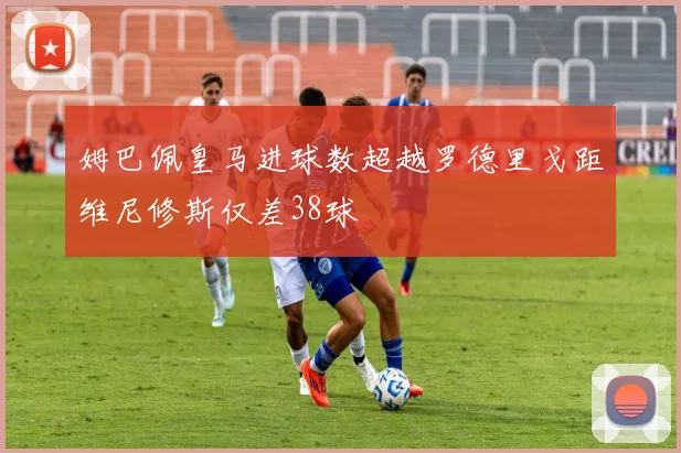 姆巴佩皇马进球数超越罗德里戈距维尼修斯仅差38球