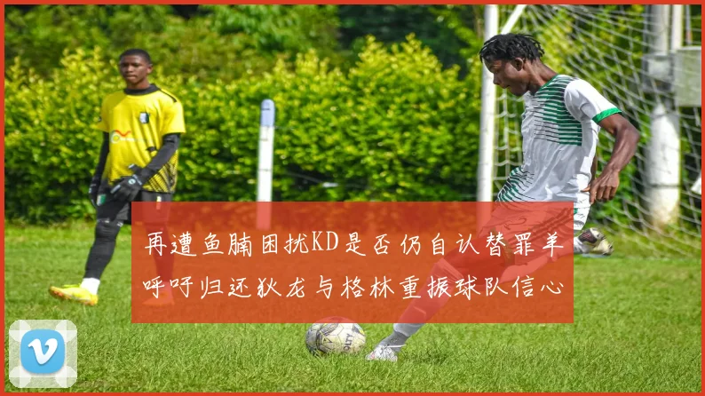 再遭鱼腩困扰KD是否仍自认替罪羊呼吁归还狄龙与格林重振球队信心