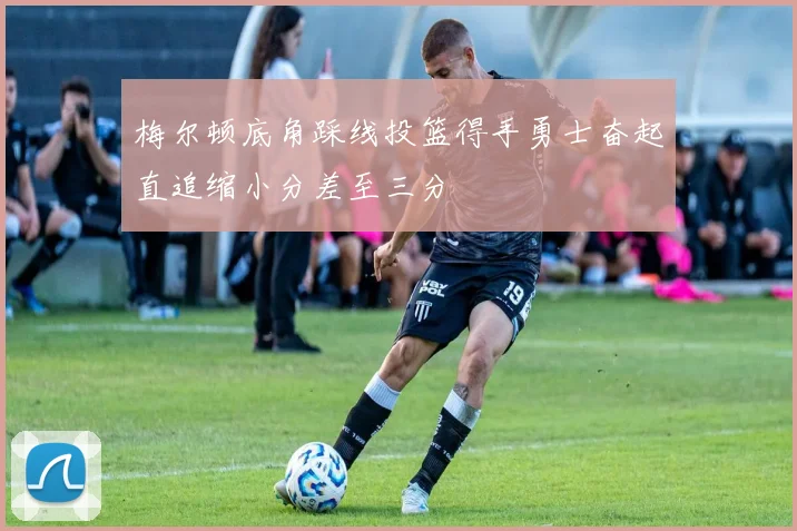 梅尔顿底角踩线投篮得手勇士奋起直追缩小分差至三分