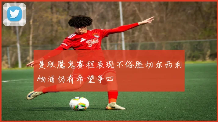 曼联魔鬼赛程表现不俗胜切尔西利物浦仍有希望争四