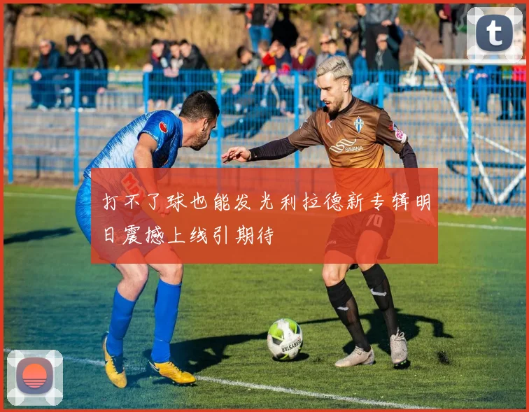 打不了球也能发光利拉德新专辑明日震撼上线引期待