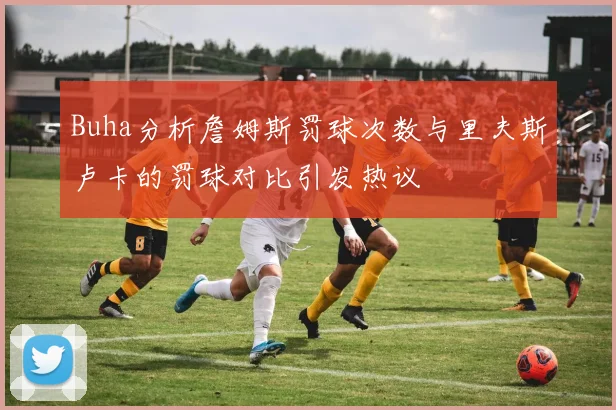 Buha分析詹姆斯罚球次数与里夫斯卢卡的罚球对比引发热议