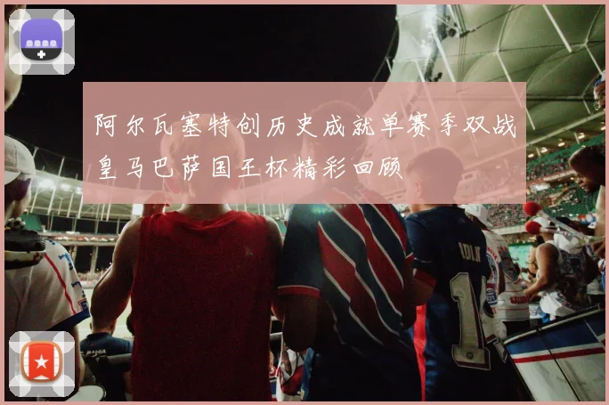 阿尔瓦塞特创历史成就单赛季双战皇马巴萨国王杯精彩回顾
