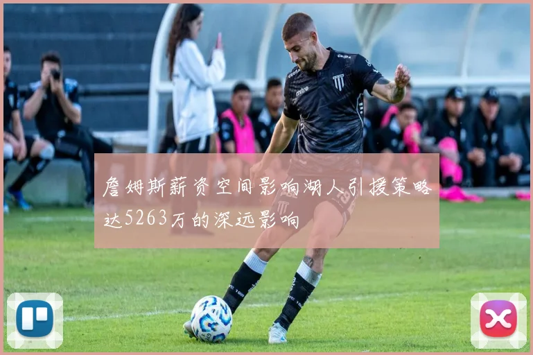 詹姆斯薪资空间影响湖人引援策略达5263万的深远影响