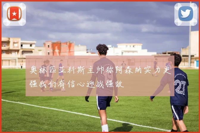奥林匹亚科斯主帅称阿森纳实力更强我们有信心迎战强敌