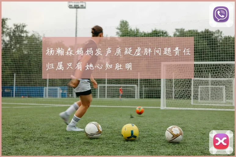 杨瀚森妈妈发声质疑虚胖问题责任归属只有她心知肚明