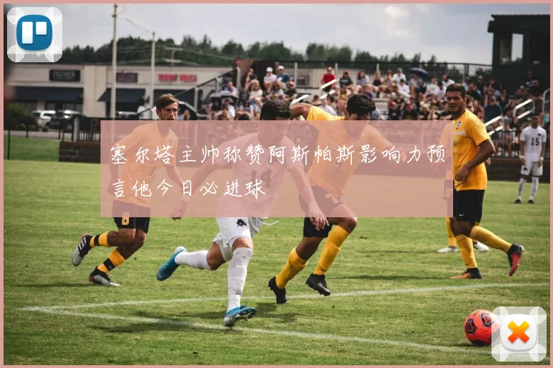 塞尔塔主帅称赞阿斯帕斯影响力预言他今日必进球