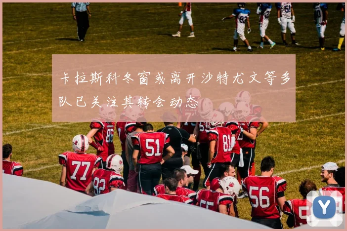 卡拉斯科冬窗或离开沙特尤文等多队已关注其转会动态