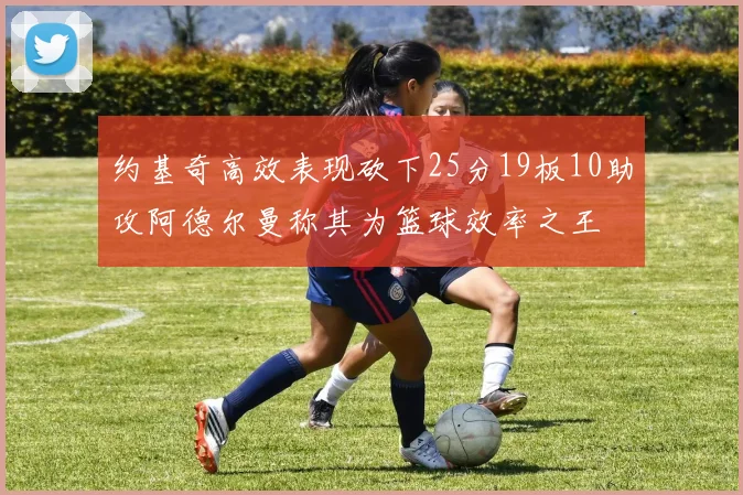 约基奇高效表现砍下25分19板10助攻阿德尔曼称其为篮球效率之王