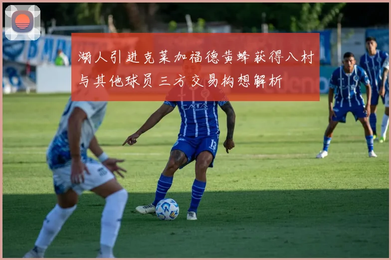 湖人引进克莱加福德黄蜂获得八村与其他球员三方交易构想解析